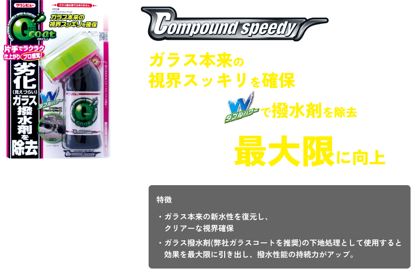 コンパウンドスピーディー ガラス本来の視界スッキリを確保 ナノセラミックス サブミクロンミックスのダブルパワーで撥水剤を除去 コーテイング剤本来の性能を最大限に向上 特徴 ・ガラス本来の新水性を復元し、クリアーな視界確保 ・ガラス撥水剤(弊社ガラスコートを推奨)の下地処理として使用すると効果を最大限に引き出し、撥水性能の持続力がアップ。