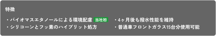 特徴 ・バイオマスエタノールによる環境配慮 ・シリコーンとフッ素のハイブリット処方 ・4ヶ月後も撥水性能を維持 ・普通車フロントガラス15台分使用可能