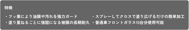 特徴 ・フッ素により油膜や汚れを強力ガード ・塗り重ねるごとに強固になる被膜の長期耐久 ・スプレーしてクロスで塗り広げるだけの簡単加工 ・普通車フロントガラス10台分使用可能