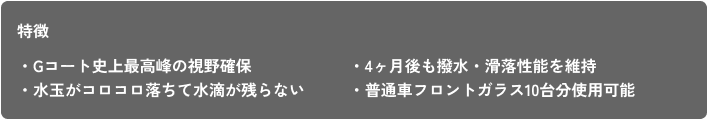 特徴 ・Gコート史上最高峰の視野確保 ・水玉がコロコロ落ちて水滴が残らない ・4ヶ月後も撥水・滑落性能を維持 ・普通車フロントガラス10台分使用可能