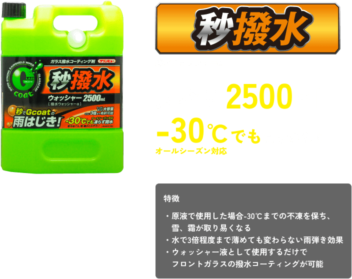 秒撥水 撥水ウォッシャーα 大容量2500ml －30℃でも凍らず撥水 オールシーズン対応 特徴 ・原液で使用した場合-30℃までの不凍を保ち、雪、霜が取り易くなる ・水で3倍程度まで薄めても変わらない雨弾き効果 ・ウォッシャー液として使用するだけでフロントガラスの撥水コーティングが可能